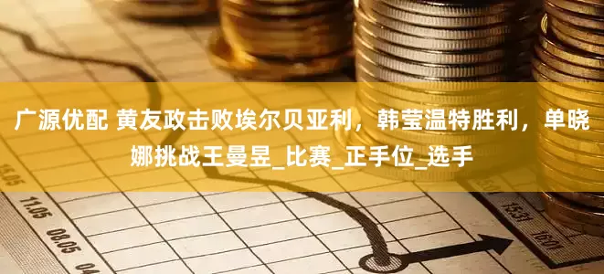 广源优配 黄友政击败埃尔贝亚利，韩莹温特胜利，单晓娜挑战王曼昱_比赛_正手位_选手