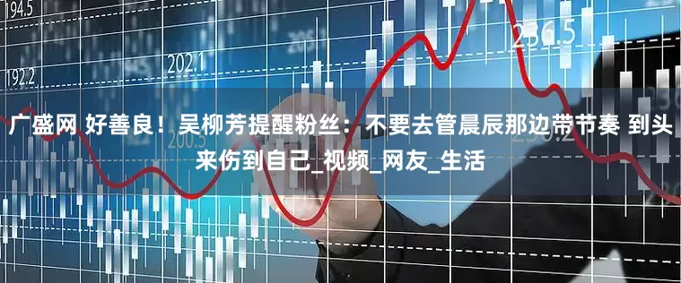 广盛网 好善良！吴柳芳提醒粉丝：不要去管晨辰那边带节奏 到头来伤到自己_视频_网友_生活