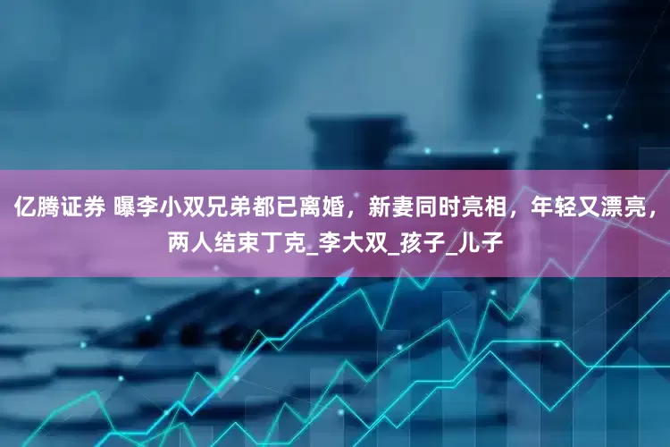 亿腾证券 曝李小双兄弟都已离婚，新妻同时亮相，年轻又漂亮，两人结束丁克_李大双_孩子_儿子