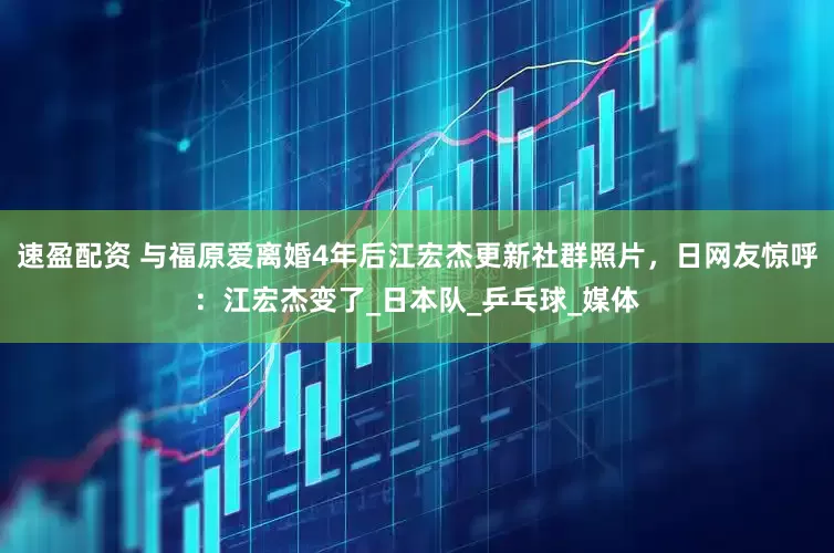 速盈配资 与福原爱离婚4年后江宏杰更新社群照片，日网友惊呼：江宏杰变了_日本队_乒乓球_媒体
