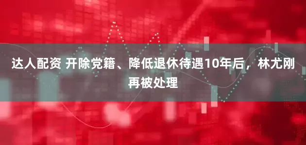 达人配资 开除党籍、降低退休待遇10年后，林尤刚再被处理