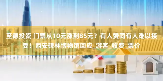 至德投资 门票从10元涨到85元？有人赞同有人难以接受！西安碑林博物馆回应_游客_收费_票价