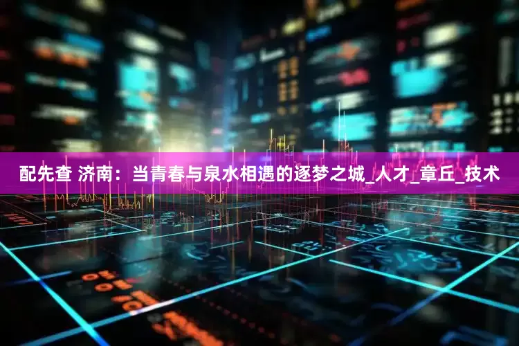 配先查 济南：当青春与泉水相遇的逐梦之城_人才_章丘_技术