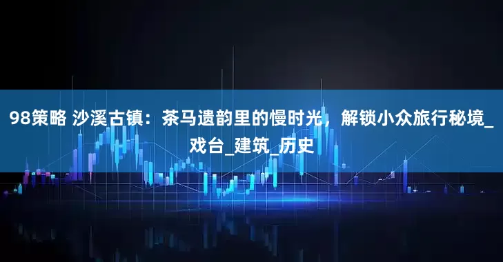 98策略 沙溪古镇：茶马遗韵里的慢时光，解锁小众旅行秘境_戏台_建筑_历史