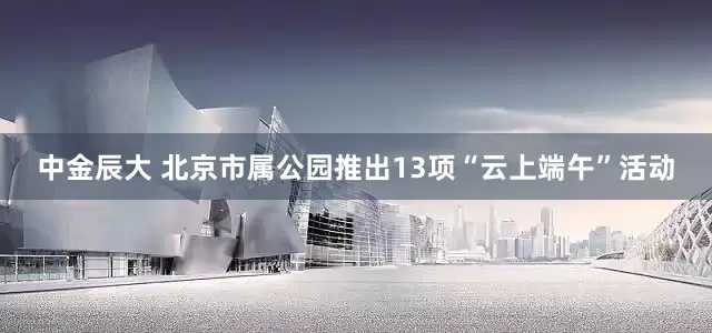 中金辰大 北京市属公园推出13项“云上端午”活动