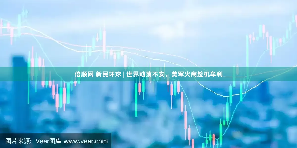 倍顺网 新民环球 | 世界动荡不安，美军火商趁机牟利