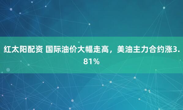 红太阳配资 国际油价大幅走高，美油主力合约涨3.81%