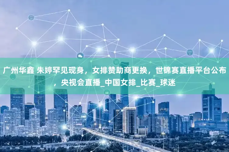 广州华鑫 朱婷罕见现身，女排赞助商更换，世锦赛直播平台公布，央视会直播_中国女排_比赛_球迷